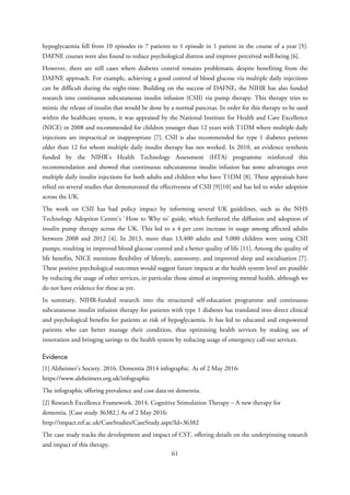hypoglycaemia fell from 10 episodes in 7 patients to 1 episode in 1 patient in the course of a year [5].
DAFNE courses were also found to reduce psychological distress and improve perceived well-being [6].
However, there are still cases where diabetes control remains problematic despite benefiting from the
DAFNE approach. For example, achieving a good control of blood glucose via multiple daily injections
can be difficult during the night-time. Building on the success of DAFNE, the NIHR has also funded
research into continuous subcutaneous insulin infusion (CSII) via pump therapy. This therapy tries to
mimic the release of insulin that would be done by a normal pancreas. In order for this therapy to be used
within the healthcare system, it was appraised by the National Institute for Health and Care Excellence
(NICE) in 2008 and recommended for children younger than 12 years with T1DM where multiple daily
injections are impractical or inappropriate [7]. CSII is also recommended for type 1 diabetes patients
older than 12 for whom multiple daily insulin therapy has not worked. In 2010, an evidence synthesis
funded by the NIHR’s Health Technology Assessment (HTA) programme reinforced this
recommendation and showed that continuous subcutaneous insulin infusion has some advantages over
multiple daily insulin injections for both adults and children who have T1DM [8]. These appraisals have
relied on several studies that demonstrated the effectiveness of CSII [9][10] and has led to wider adoption
across the UK.
The work on CSII has had policy impact by informing several UK guidelines, such as the NHS
Technology Adoption Centre's `How to Why to' guide, which furthered the diffusion and adoption of
insulin pump therapy across the UK. This led to a 4 per cent increase in usage among affected adults
between 2008 and 2012 [4]. In 2013, more than 13,400 adults and 5,000 children were using CSII
pumps, resulting in improved blood glucose control and a better quality of life [11]. Among the quality of
life benefits, NICE mentions flexibility of lifestyle, autonomy, and improved sleep and socialisation [7].
These positive psychological outcomes would suggest future impacts at the health system level are possible
by reducing the usage of other services, in particular those aimed at improving mental health, although we
do not have evidence for these as yet.
In summary, NIHR-funded research into the structured self-education programme and continuous
subcutaneous insulin infusion therapy for patients with type 1 diabetes has translated into direct clinical
and psychological benefits for patients at risk of hypoglycaemia. It has led to educated and empowered
patients who can better manage their condition, thus optimising health services by making use of
innovation and bringing savings to the health system by reducing usage of emergency call-out services.
Evidence
[1] Alzheimer’s Society. 2016. Dementia 2014 infographic. As of 2 May 2016:
https://www.alzheimers.org.uk/infographic
The infographic offering prevalence and cost data on dementia.
[2] Research Excellence Framework. 2014. Cognitive Stimulation Therapy – A new therapy for
dementia. [Case study 36382.] As of 2 May 2016:
http://impact.ref.ac.uk/CaseStudies/CaseStudy.aspx?Id=36382
The case study tracks the development and impact of CST, offering details on the underpinning research
and impact of this therapy.
61
 