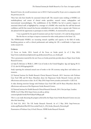 The National Institute for Health Research at Ten Years: An impact synthesis
Research Centre, the overall recruitment rate in 2010-11 had increased by 34 per cent in comparison with
the previous year [4].
There have also been benefits for associated clinical staff. The research teams working at HASRCs are
multidisciplinary and consist of clinical stroke specialists, research nurses, radiographers and
interventional neuroradiologists. The establishment of the HASRCs has led to positive impacts on
associated clinical staff, as highlighted by a manager of a HASRC who noted that the staff had elevated
confidence and felt that research has become embedded into care rather than a separate task. Patients are
also pleased with the opportunity to participate in trials at HASRCs. As mentioned by one patient
‘I was so grateful for the speed of treatment and care that I received [..] It’s only by doing research
like this that we can hope to improve treatments for other stroke patients in the future’ [4].
The NIHR-funded HASRCs are increasing research capability and capacity in the field of stroke,
benefiting patients as well as clinical professionals and making the UK a world-leader in hyper-acute
stroke research [4].
Evidence
[1] Focus on Stroke. 2014. Launch of the Focus on Stroke portal. As of 2 May 2016:
http://www.medicalresearchplymouth.org.uk/documents/Focus_on_Stroke.pdf
This is presentation material for the new Focus on Stroke portal also provides data on Hyper Acute Stroke
Research Centres.
[2] Saka Ö, McGuire A, Wolfe C, 2009. Cost of stroke in the United Kingdom. Age and Ageing 38 (1):
27-32. doi:10.1093/ageing/afn281
Study reporting the estimated annual costs of stroke to the UK economy using direct and indirect cost
measures.
[3] National Institute for Health Research Clinical Research Network. 2015. Interview with Professor
Gary Ford CBE and Dr Barry Moynihan about the Hyperacute Stroke Research Centres and their
effectiveness and successes to date. As of 2 May 2016: https://www.youtube.com/watch?v=-3-JIC2-tlc
A video showing interview footage with Professor Gary Ford CBE and Dr Barry Moynihan about the
effectiveness and success of the Hyperacute Stroke Research Centres.
[4] National Institute for Health Research Clinical Research Network. 2014. Not just hype. London:
NIHR. As of 2 May 2016: https://www.crn.nihr.ac.uk/wp-
content/uploads//stroke/Not%20just%20hype.pdf
This is a case study discussing the progress achieved by the Hyper Acute Stroke Research Centres one year
after their launching.
[5] Ford GA. 2013. The UK Stroke Research Network. As of 2 May 2016: http://www.eso-
stroke.org/fileadmin/files/2013/eso-stroke/Ford_G._UK_Stroke_Research_Network.pdf
Presentation of Professor Gary A Ford, Director, NIHR Stroke Research Network.
64
 