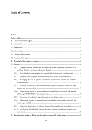 Table of Contents
Preface .......................................................................................................................................................i
Acknowledgements ......................................................................................................................ix
1. Introduction to the report.......................................................................................................1
1.1.Introduction.......................................................................................................................................1
1.2.Background ........................................................................................................................................1
1.3.Methodology......................................................................................................................................2
1.4.Caveats and Limitations......................................................................................................................4
1.5.Structure of this report........................................................................................................................5
2. Bringing breakthroughs to patients..........................................................................................6
2.1.Summary............................................................................................................................................6
2.1.1. Applying medical advances for the benefit of the few: improving treatments for a
rare blood disorder (chronic granulomatous disease).....................................................................7
2.1.2. Providing better outcomes for patients with Bell’s Palsy through trials of steroids..............10
2.1.3. Bringing more acceptable treatments into practice to treat child tooth cavities...................12
2.1.4. Changing the use of genomic information in healthcare systems: the 100,000
Genomes Project........................................................................................................................16
2.1.5. Ensuring that advanced methods of antenatal genetic testing are introduced with
patients’ best interests at heart ....................................................................................................17
2.1.6. Reducing the toxicity of treatments for patients with breast cancer with risk-adapted
radiotherapy (TARGIT) following lumpectomy.........................................................................20
2.1.7. Increasing the availability of psychological support for depression .....................................23
2.1.8. Harnessing advances in nanotechnology to produce nanocomposite materials for
‘smart’ organ scaffolds ................................................................................................................24
2.1.9. Improving the precision of real-time diagnoses by using advanced technologies.................26
2.1.10. Challenging ‘breakthrough’ status to determine the most cost-effective drugs to treat
schizophrenia .............................................................................................................................28
3. Supporting the nation to deliver world-leading research with global impact ...........................31
iii
 