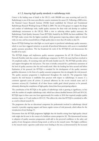 4.1.5. Assuring high quality standards in radiotherapy trials
Cancer is the leading cause of death in the UK [1], with 300,000 new cases occurring each year [2].
Radiotherapy is one of the most cost-effective curative treatments for cancer [3]. Following a 2008 review,
the National Cancer Research Institute (NCRI) board established the Clinical and Translational
Radiotherapy Research Working Group (CTRad) in 2009. The aim of the group is to support the design
and conduct of radiotherapy trials, enable quality assurance for these trials and develop an academic
radiotherapy environment in the UK [4]. With a view to achieving robust quality assurance, the
Radiotherapy Trials Quality Assurance Team (RTTQA), funded by the NIHR, has been established. The
RTTQA makes certain that the highest standards, which guarantee respecting subjects rights in clinical
trials, are met, and has ensured delivery of high-quality data in more than 28 studies to date [5].
Recent RTTQA findings have shed light on crucial aspects in preclinical radiotherapy quality assurance,
which in turn have triggered initiatives to provide all preclinical laboratories with access to standardised
quality assurance procedures. This has broadened the work of the RTTQA [4] and demonstrates the
breadth of its reach.
The RTTQA designs and implements quality assurance programmes for all UK Clinical Research
Network Portfolio trials that contain a radiotherapy component. In 2015, the team had been involved in
10 completed studies, 18 recruiting trials and 20 newly funded ones [5]. The RTTQA provides advice
and support throughout the trial process. The team is initially contacted for a preliminary assessment of
the level of quality assurance that the trial would entail. After the funding has been secured and before
finalisation of the protocol, the RTTQA is consulted for the development of the quality assurance
guideline document, in the form of a quality assurance programme that sits alongside the trial protocol.
The quality assurance programme is implemented throughout the study [6]. The programme helps
improve the trial because it establishes best practices with respect to radiotherapy. It ensures 1) a
consistent approach across all centres; 2) protocol adherence by the on-site research team; and 3)
treatment accuracy [6]. Combined, all of these factors enable good clinical practices to be pursued,
ultimately allowing the compilation of high-quality clinical data from participating subjects.
The contribution of the RTTQA to the quality of radiotherapy trials is growing in significance, in line
with the number of complex radiotherapy trials, which have almost doubled between 2010 and 2014 [4].
RTTQA input in these cases rose from approximately five studies in 2010 that required complex quality
assurance input, to 15 such studies in 2014 [5]. This reflects the value that RTTQA is considered to offer
as a tool in clinical research [5].
The programme also has an educational component for professionals involved in radiotherapy clinical
research; it provides ongoing support and fosters regular reviews of trial protocols, which allows for the
introduction of new findings [7].
Documents from the RTTQA programme highlight that the benefits arising from high-quality clinical
trials might also be seen in the context of a healthcare system perspective [6]. The demonstrated increase
in adoption of quality assurance programmes could add to the perceived confidence in the safety and
quality of new therapeutic solutions being tested, as well as in the research teams. The higher confidence
in the research teams’ capacities could attract more funding in the area, as demonstrated by the increased
65
 