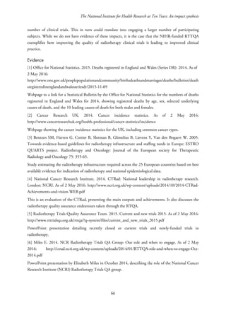 The National Institute for Health Research at Ten Years: An impact synthesis
number of clinical trials. This in turn could translate into engaging a larger number of participating
subjects. While we do not have evidence of these impacts, it is the case that the NIHR-funded RTTQA
exemplifies how improving the quality of radiotherapy clinical trials is leading to improved clinical
practice.
Evidence
[1] Office for National Statistics. 2015. Deaths registered in England and Wales (Series DR): 2014. As of
2 May 2016:
http://www.ons.gov.uk/peoplepopulationandcommunity/birthsdeathsandmarriages/deaths/bulletins/death
sregisteredinenglandandwalesseriesdr/2015-11-09
Webpage to a link for a Statistical Bulletin by the Office for National Statistics for the numbers of deaths
registered in England and Wales for 2014, showing registered deaths by age, sex, selected underlying
causes of death, and the 10 leading causes of death for both males and females.
[2] Cancer Research UK. 2014. Cancer incidence statistics. As of 2 May 2016:
http://www.cancerresearchuk.org/health-professional/cancer-statistics/incidence
Webpage showing the cancer incidence statistics for the UK, including common cancer types.
[3] Bentzen SM, Herren G, Cottier B, Slotman B, Glimelius B, Lievens Y, Van den Bogaert W. 2005.
Towards evidence-based guidelines for radiotherapy infrastructure and staffing needs in Europe: ESTRO
QUARTS project. Radiotherapy and Oncology: Journal of the European society for Therapeutic
Radiology and Oncology 75: 355-65.
Study estimating the radiotherapy infrastructure required across the 25 European countries based on best
available evidence for indication of radiotherapy and national epidemiological data.
[4] National Cancer Research Institute. 2014. CTRad: National leadership in radiotherapy research.
London: NCRI. As of 2 May 2016: http://www.ncri.org.uk/wp-content/uploads/2014/10/2014-CTRad-
Achievements-and-vision-WEB.pdf
This is an evaluation of the CTRad, presenting the main outputs and achievements. It also discusses the
radiotherapy quality assurance endeavours taken through the RTQA.
[5] Radiotherapy Trials Quality Assurance Team. 2015. Current and new trials 2015. As of 2 May 2016:
http://www.rttrialsqa.org.uk/rttqa/?q=system/files/current_and_new_trials_2015.pdf
PowerPoint presentation detailing recently closed or current trials and newly-funded trials in
radiotherapy.
[6] Miles E. 2014. NCR Radiotherapy Trials QA Group: Our role and when to engage. As of 2 May
2016: http://ctrad.ncri.org.uk/wp-content/uploads/2014/01/RTTQA-role-and-when-to-engage-Oct-
2014.pdf
PowerPoint presentation by Elizabeth Miles in October 2014, describing the role of the National Cancer
Research Institute (NCRI) Radiotherapy Trials QA group.
66
 