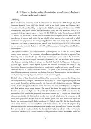 4.1.6. Capturing detailed patient information in a ground-breaking database to
advance mental health research
Case study
The Clinical Record Interactive Search (CRIS) system was developed in 2008 through the NIHR
Biomedical Research Centre (BRC) for Mental Health at the South London and Maudsley NHS
Foundation Trust (SLAM) and King’s College London [1][2]. Containing records of more than 250,000
individual cases from South London, with approximately 20,000 new cases added each year [2], it is
considered the largest regional register in Europe [3]. The NIHR has funded the development of CRIS
(£1 million) [4], which now facilitates research in mental health using these records. This enables the
identification of patterns and trends that are valuable when assessing what works and in which
populations. The programme is also being developed in four other trusts, in the form of the D-CRIS
programme, which aims to advance dementia research using the CRIS system [1]. CRIS is being rolled
out now across the country in the form of UK-CRIS, with further external funding (Innovative Medicines
Initiative grant).
CRIS captures de-identified psychiatric information (excluding name, date of birth, and address), which
protects patient anonymity. The patients are informed about this and have the option to opt-out of their
data being used as part of CRIS [1]. The trust’s researchers have access only to the de-identified
information, and the system is tightly monitored and evaluated. CRIS has been linked with numerous
other databases, including databases in primary care (Lambeth DataNet), the Department for Education
National Pupil Database, Hospital Episode Statistics, and databases on mortality and cancer [1]. By
linking these databases, associations that otherwise would require complex and lengthy research are now
able to be explored in a more cost-effective manner. The system is also technically advanced, and its
natural language processing applications have facilitated the use of data on cognitive function, education,
social care receipt, smoking, diagnostic statements and pharmacotherapy [1].
The high volume of data, the technical capabilities of the system, and the numerous data linkages, have
led to important research outputs. One example is the discovery of a pattern suggesting that people with
severe mental illnesses have a higher mortality risk than others [5]. Calculations using the CRIS data
revealed, in 2010, that people with severe mental illness were two times more likely to die in comparison
with those without severe mental illnesses. The research also found that people with substance-use
disorders had a four-fold higher risk of mortality [5]. Calculations from 2010 concluded that this
amounted to 12 life years lost for people with severe mental illnesses and 14 life years lost for those with
substance-use disorders [5]. More analysis revealed more precisely which groups of persons are at risk
among these populations. For the substance-use disorder group, these were women with opioid-use
disorder and younger people with alcohol-use disorder [5]. Analysis using CRIS data also showed that for
severe mental illnesses, such as schizophrenia and bipolar disorder, the severity of symptoms (e.g.
hallucinations) was less important when predicting mortality than were difficulties carrying out regular
daily activities [5]. It was also concluded that the risk of self-neglect was a better predictor of mortality
than was the risk of suicide or violence assessed by health professionals. Professor Rob Stewart, head of the
67
 