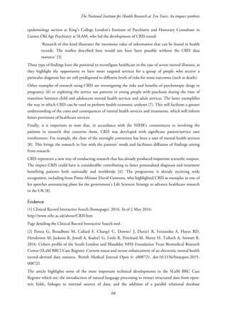 The National Institute for Health Research at Ten Years: An impact synthesis
epidemiology section at King’s College London’s Institute of Psychiatry and Honorary Consultant in
Liaison Old Age Psychiatry at SLAM, who led the development of CRIS stated:
‘Research of this kind illustrates the enormous value of information that can be found in health
records. The studies described here would not have been possible without the CRIS data
resource’ [5].
These type of findings have the potential to reconfigure healthcare in the case of severe mental illnesses, as
they highlight the opportunity to have more targeted services for a group of people who receive a
particular diagnosis but are still predisposed to different levels of risks for some outcomes (such as death).
Other examples of research using CRIS are investigating the risks and benefits of psychotropic drugs in
pregnancy [6] or exploring the service use patterns in young people with psychosis during the time of
transition between child and adolescent mental health services and adult services. The latter exemplifies
the way in which CRIS can be used to perform health economic analyses [7]. This will facilitate a greater
understanding of the costs and consequences of mental health services and treatments, which will inform
better provisions of healthcare services.
Finally, it is important to note that, in accordance with the NIHR’s commitment to involving the
patients in research that concerns them, CRIS was developed with significant patient/service user
involvement. For example, the chair of the oversight committee has been a user of mental health services
[8]. This brings the research in line with the patients’ needs and facilitates diffusion of findings arising
from research.
CRIS represents a new way of conducting research that has already produced important scientific outputs.
The impact CRIS could have is considerable: contributing to faster personalised diagnosis and treatment
benefiting patients both nationally and worldwide [4]. The programme is already receiving wide
recognition, including from Prime Minster David Cameron, who highlighted CRIS as exemplar in one of
his speeches announcing plans for the government's Life Sciences Strategy to advance healthcare research
in the UK [8].
Evidence
[1] Clinical Record Interactive Search (homepage). 2016. As of 2 May 2016:
http://www.nihr.ac.uk/about/CRIS.htm
Page detailing the Clinical Record Interactive Search tool.
[2] Perera G, Broadbent M, Callard F, Chang1 C, Downs1 J, Dutta1 R, Fernandes A, Hayes RD,
Henderson M, Jackson R, Jewell A, Kadra1 G, Little R, Pritchard M, Shetty H, Tulloch A, Stewart R.
2016. Cohort profile of the South London and Maudsley NHS Foundation Trust Biomedical Research
Centre (SLaM BRC) Case Register: Current status and recent enhancement of an electronic mental health
record–derived data resource. British Medical Journal Open 6: e008721. doi:10.1136/bmjopen-2015-
008721
The article highlights some of the most important technical developments in the SLaM BRC Case
Register which are: the introduction of natural language processing to extract structured data from open-
text fields, linkages to external sources of data, and the addition of a parallel relational database
68
 