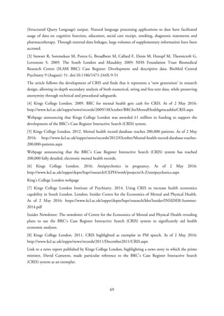 (Structured Query Language) output. Natural language processing applications to date have facilitated
usage of data on cognitive function, education, social care receipt, smoking, diagnostic statements and
pharmacotherapy. Through external data linkages, large volumes of supplementary information have been
accessed.
[3] Stewart R, Soremekun M, Perera G, Broadbent M, Callard F, Denis M, Hotopf M, Thornicroft G,
Lovestone S. 2009. The South London and Maudsley 2009: NHS Foundation Trust Biomedical
Research Centre (SLAM BRC) Case Register: Development and descriptive data. BioMed Central
Psychiatry 9 (August): 51. doi:10.1186/1471-244X-9-51
The article follows the development of CRIS and finds that it represents a ‘new generation’ in research
design, allowing in-depth secondary analysis of both numerical, string and free-text data, while preserving
anonymity through technical and procedural safeguards.
[4] Kings College London. 2009. BRC for mental health gets cash for CRIS. As of 2 May 2016:
http://www.kcl.ac.uk/ioppn/news/records/2009/10October/BRCforMentalHealthgetscashforCRIS.aspx
Webpage announcing that Kings College London was awarded £1 million in funding to support the
development of the BRC’s Case Register Interactive Search (CRIS) system.
[5] Kings College London. 2012. Mental health record database reaches 200,000 patients. As of 2 May
2016: http://www.kcl.ac.uk/ioppn/news/records/2012/October/Mental-health-record-database-reaches-
200,000-patients.aspx
Webpage announcing that the BRC’s Case Register Interactive Search (CRIS) system has reached
200,000 fully detailed, electronic mental health records.
[6] Kings College London. 2016. Antipsychotics in pregnancy. As of 2 May 2016:
http://www.kcl.ac.uk/ioppn/depts/hspr/research/CEPH/wmh/projects/A-Z/antipsychotics.aspx
King’s College London webpage
[7] Kings College London Institute of Psychiatry. 2014. Using CRIS to increase health economics
capability in South London. London: Insider Centre for the Economics of Mental and Physical Health.
As of 2 May 2016: https://www.kcl.ac.uk/ioppn/depts/hspr/research/khe/Insider/INSIDER-Summer-
2014.pdf
Insider Newsletter: The newsletter of Centre for the Economics of Mental and Physical Health revealing
plans to use the BRC’s Case Register Interactive Search (CRIS) system to significantly aid health
economic analyses.
[8] Kings College London. 2011. CRIS highlighted as exemplar in PM speech. As of 2 May 2016:
http://www.kcl.ac.uk/ioppn/news/records/2011/December2011/CRIS.aspx
Link to a news report published by Kings College London, highlighting a news story in which the prime
minister, David Cameron, made particular reference to the BRC’s Case Register Interactive Search
(CRIS) system as an exemplar.
69
 