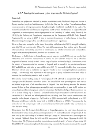 The National Institute for Health Research at Ten Years: An impact synthesis
4.1.7. Steering the health care system towards safer births in England
Case study
Establishing the proper care required by women to experience safe childbirth is important because it
directly translates into better health outcomes for both the child and the mother. From a health and care
system perspective, striving to ensure that the right setting for childbirth is matched with the needs of the
mother leads to effective use of resources by perinatal health services. The Birthplace in England Research
Programme, a multidisciplinary research programme at the University of Oxford jointly funded by the
NIHR Service Delivery and Organisation programme and the Department of Health Policy Research
Programme [1], was set up in 2007. It aims to compare the outcomes of births planned in these four
different settings, looking at safety, cost-effectiveness and women’s experiences.
There are four main settings for births: home, freestanding midwifery units (FMUs), alongside midwifery
units (AMUs) and obstetric units (OUs). The main differences among these settings are in the people
who have clinical responsibility (midwives or obstetricians) and whether or not the unit is situated in a
hospital with availability of obstetric, neonatal and anaesthetic care.
The first part of the Birthplace in England study mapped maternity care in NHS trusts and revealed that,
while there were noticeable improvements in options for place of birth, there was still a substantial
proportion of women unlikely to have a broad range of options available locally [2]. Furthermore, while
the number of maternity units had increased in England, with an overall 11 per cent increase between
2007 and 2010 and with twice as many AMUs as in 2007 (53 compared with 26), there were regional
differences when it came to availability and capacity. This led to most women giving birth in an obstetric
unit [2]. These findings were important in the later update of policy recommendations that aimed to
maximise the use of existing resources, such as AMUs.
The national forward-looking study of planned place of birth achieved an exceptionally high level of
coverage across UK hospitals. It involved over 97 per cent of NHS trusts providing home birth services
and almost 90 per cent of all midwifery units in England. One main finding was that for ‘low-risk’
women, defined as those who experience a straightforward pregnancy and are in good health without any
serious health conditions (pregnancy-related or otherwise), the likelihood of poor health outcomes was
low in all birth settings [4]. In addition, a cost-effectiveness analysis revealed that for low-risk women the
cost to the NHS for birth and related postnatal care, including costs from clinical complications, was
lower for births planned at home, in a FMU and in an AMU compared with births planned in an OU.
The costs varied from £1,066 for home birth to £1,631 for birth in an OU [5]. This means that the
option for low-risk women to give birth at home or in a midwifery unit is safe for baby and mother and
saves the NHS money.
The evidence from this first part of the Birthplace in England programme has been widely discussed and
disseminated in various media, from academic journals to TV, radio and national newspapers [3]. It has
been cited by the Royal College of Midwives, the Royal College of Obstetricians and Gynaecologists and
the National Childbirth Trust. In 2012, the UK government’s White Paper Liberating the NHS: No
Decision About Me, Without Me cited the research in support of the policy of choice of care setting [6].
The 2012 NHS Commissioning Board’s Commissioning Maternity Services also mentioned this research
70
 