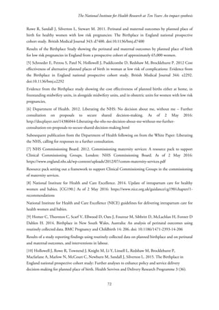 The National Institute for Health Research at Ten Years: An impact synthesis
Rowe R, Sandall J, Silverton L, Stewart M. 2011. Perinatal and maternal outcomes by planned place of
birth for healthy women with low risk pregnancies: The Birthplace in England national prospective
cohort study. British Medical Journal 343: d7400. doi:10.1136/bmj.d7400
Results of the Birthplace Study showing the perinatal and maternal outcomes by planned place of birth
for low risk pregnancies in England from a prospective cohort of approximately 65,000 women.
[5] Schroeder E, Petrou S, Patel N, Hollowell J, Puddicombe D, Redshaw M, Brocklehurst P. 2012 Cost
effectiveness of alternative planned places of birth in woman at low risk of complications: Evidence from
the Birthplace in England national prospective cohort study. British Medical Journal 344: e2292.
doi:10.1136/bmj.e2292
Evidence from the Birthplace study showing the cost effectiveness of planned births either at home, in
freestanding midwifery units, in alongside midwifery units, and in obstetric units for women with low risk
pregnancies,
[6] Department of Health. 2012. Liberating the NHS: No decision about me, without me – Further
consultation on proposals to secure shared decision-making. As of 2 May 2016:
http://docplayer.net/14386044-Liberating-the-nhs-no-decision-about-me-without-me-further-
consultation-on-proposals-to-secure-shared-decision-making.html
Subesequent publication from the Department of Health following on from the White Paper: Liberating
the NHS, calling for responses to a further consultation.
[7] NHS Commissioning Board. 2012. Commissioning maternity services: A resource pack to support
Clinical Commissioning Groups. London: NHS Commissioning Board. As of 2 May 2016:
https://www.england.nhs.uk/wp-content/uploads/2012/07/comm-maternity-services.pdf
Resource pack setting out a framework to support Clinical Commissioning Groups in the commissioning
of maternity services.
[8] National Institute for Health and Care Excellence. 2014. Update of intrapartum care for healthy
women and babies. [CG190.] As of 2 May 2016: https://www.nice.org.uk/guidance/cg190/chapter/1-
recommendations
National Institute for Health and Care Excellence (NICE) guidelines for delivering intrapartum care for
health women and babies.
[9] Homer C, Thornton C, Scarf V, Ellwood D, Oats J, Foureur M, Sibbritt D, McLachlan H, Forster D
Dahlen H. 2014. Birthplace in New South Wales, Australia: An analysis of perinatal outcomes using
routinely collected data. BMC Pregnancy and Childbirth 14: 206. doi: 10.1186/1471-2393-14-206
Results of a study reporting findings using routinely collected data on planned birthplace and on perinatal
and maternal outcomes, and interventions in labour.
[10] Hollowell J, Rowe R, Townend J, Knight M, Li Y, Linsell L, Redshaw M, Brocklehurst P,
Macfarlane A, Marlow N, McCourt C, Newburn M, Sandall J, Silverton L. 2015. The Birthplace in
England national prospective cohort study: Further analyses to enhance policy and service delivery
decision-making for planned place of birth. Health Servives and Delivery Research Programme 3 (36).
72
 