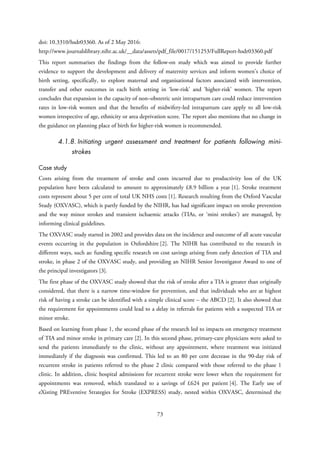 doi: 10.3310/hsdr03360. As of 2 May 2016:
http://www.journalslibrary.nihr.ac.uk/__data/assets/pdf_file/0017/151253/FullReport-hsdr03360.pdf
This report summarises the findings from the follow-on study which was aimed to provide further
evidence to support the development and delivery of maternity services and inform women’s choice of
birth setting, specifically, to explore maternal and organisational factors associated with intervention,
transfer and other outcomes in each birth setting in ‘low-risk’ and ‘higher-risk’ women. The report
concludes that expansion in the capacity of non–obstetric unit intrapartum care could reduce intervention
rates in low-risk women and that the benefits of midwifery-led intrapartum care apply to all low-risk
women irrespective of age, ethnicity or area deprivation score. The report also mentions that no change in
the guidance on planning place of birth for higher-risk women is recommended.
4.1.8. Initiating urgent assessment and treatment for patients following mini-
strokes
Case study
Costs arising from the treatment of stroke and costs incurred due to productivity loss of the UK
population have been calculated to amount to approximately £8.9 billion a year [1]. Stroke treatment
costs represent about 5 per cent of total UK NHS costs [1]. Research resulting from the Oxford Vascular
Study (OXVASC), which is partly funded by the NIHR, has had significant impact on stroke prevention
and the way minor strokes and transient ischaemic attacks (TIAs, or ‘mini strokes’) are managed, by
informing clinical guidelines.
The OXVASC study started in 2002 and provides data on the incidence and outcome of all acute vascular
events occurring in the population in Oxfordshire [2]. The NIHR has contributed to the research in
different ways, such as: funding specific research on cost savings arising from early detection of TIA and
stroke, in phase 2 of the OXVASC study, and providing an NIHR Senior Investigator Award to one of
the principal investigators [3].
The first phase of the OXVASC study showed that the risk of stroke after a TIA is greater than originally
considered, that there is a narrow time-window for prevention, and that individuals who are at highest
risk of having a stroke can be identified with a simple clinical score – the ABCD [2]. It also showed that
the requirement for appointments could lead to a delay in referrals for patients with a suspected TIA or
minor stroke.
Based on learning from phase 1, the second phase of the research led to impacts on emergency treatment
of TIA and minor stroke in primary care [2]. In this second phase, primary-care physicians were asked to
send the patients immediately to the clinic, without any appointment, where treatment was initiated
immediately if the diagnosis was confirmed. This led to an 80 per cent decrease in the 90-day risk of
recurrent stroke in patients referred to the phase 2 clinic compared with those referred to the phase 1
clinic. In addition, clinic hospital admissions for recurrent stroke were lower when the requirement for
appointments was removed, which translated to a savings of £624 per patient [4]. The Early use of
eXisting PREventive Strategies for Stroke (EXPRESS) study, nested within OXVASC, determined the
73
 