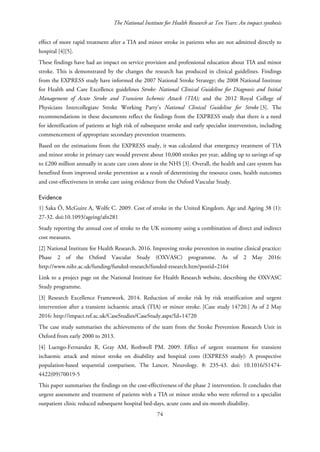 The National Institute for Health Research at Ten Years: An impact synthesis
effect of more rapid treatment after a TIA and minor stroke in patients who are not admitted directly to
hospital [4][5].
These findings have had an impact on service provision and professional education about TIA and minor
stroke. This is demonstrated by the changes the research has produced in clinical guidelines. Findings
from the EXPRESS study have informed the 2007 National Stroke Strategy; the 2008 National Institute
for Health and Care Excellence guidelines Stroke: National Clinical Guideline for Diagnosis and Initial
Management of Acute Stroke and Transient Ischemic Attack (TIA); and the 2012 Royal College of
Physicians Intercollegiate Stroke Working Party’s National Clinical Guideline for Stroke [3]. The
recommendations in these documents reflect the findings from the EXPRESS study that there is a need
for identification of patients at high risk of subsequent stroke and early specialist intervention, including
commencement of appropriate secondary prevention treatments.
Based on the estimations from the EXPRESS study, it was calculated that emergency treatment of TIA
and minor stroke in primary care would prevent about 10,000 strokes per year, adding up to savings of up
to £200 million annually in acute care costs alone in the NHS [3]. Overall, the health and care system has
benefited from improved stroke prevention as a result of determining the resource costs, health outcomes
and cost-effectiveness in stroke care using evidence from the Oxford Vascular Study.
Evidence
1] Saka Ö, McGuire A, Wolfe C. 2009. Cost of stroke in the United Kingdom. Age and Ageing 38 (1):
27-32. doi:10.1093/ageing/afn281
Study reporting the annual cost of stroke to the UK economy using a combination of direct and indirect
cost measures.
[2] National Institute for Health Research. 2016. Improving stroke prevention in routine clinical practice:
Phase 2 of the Oxford Vascular Study (OXVASC) programme. As of 2 May 2016:
http://www.nihr.ac.uk/funding/funded-research/funded-research.htm?postid=2164
Link to a project page on the National Institute for Health Research website, describing the OXVASC
Study programme.
[3] Research Excellence Framework. 2014. Reduction of stroke risk by risk stratification and urgent
intervention after a transient ischaemic attack (TIA) or minor stroke. [Case study 14720.] As of 2 May
2016: http://impact.ref.ac.uk/CaseStudies/CaseStudy.aspx?Id=14720
The case study summarises the achievements of the team from the Stroke Prevention Research Unit in
Oxford from early 2000 to 2013.
[4] Luengo-Fernandez R, Gray AM, Rothwell PM. 2009. Effect of urgent treatment for transient
ischaemic attack and minor stroke on disability and hospital costs (EXPRESS study): A prospective
population-based sequential comparison. The Lancet. Neurology. 8: 235-43. doi: 10.1016/S1474-
4422(09)70019-5
This paper summarises the findings on the cost-effectiveness of the phase 2 intervention. It concludes that
urgent assessment and treatment of patients with a TIA or minor stroke who were referred to a specialist
outpatient clinic reduced subsequent hospital bed-days, acute costs and six-month disability.
74
 