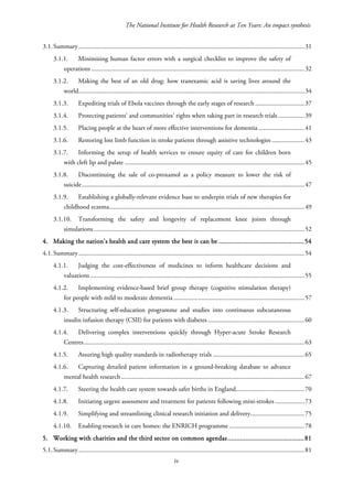 The National Institute for Health Research at Ten Years: An impact synthesis
3.1.Summary..........................................................................................................................................31
3.1.1. Minimising human factor errors with a surgical checklist to improve the safety of
operations ..................................................................................................................................32
3.1.2. Making the best of an old drug: how tranexamic acid is saving lives around the
world..........................................................................................................................................34
3.1.3. Expediting trials of Ebola vaccines through the early stages of research ..............................37
3.1.4. Protecting patients’ and communities’ rights when taking part in research trials ................39
3.1.5. Placing people at the heart of more effective interventions for dementia ............................41
3.1.6. Restoring lost limb function in stroke patients through assistive technologies ....................43
3.1.7. Informing the setup of health services to ensure equity of care for children born
with cleft lip and palate ..............................................................................................................45
3.1.8. Discontinuing the sale of co-proxamol as a policy measure to lower the risk of
suicide........................................................................................................................................47
3.1.9. Establishing a globally-relevant evidence base to underpin trials of new therapies for
childhood eczema.......................................................................................................................49
3.1.10. Transforming the safety and longevity of replacement knee joints through
simulations.................................................................................................................................52
4. Making the nation’s health and care system the best it can be ................................................54
4.1.Summary..........................................................................................................................................54
4.1.1. Judging the cost-effectiveness of medicines to inform healthcare decisions and
valuations...................................................................................................................................55
4.1.2. Implementing evidence-based brief group therapy (cognitive stimulation therapy)
for people with mild to moderate dementia................................................................................57
4.1.3. Structuring self-education programme and studies into continuous subcutaneous
insulin infusion therapy (CSII) for patients with diabetes...........................................................60
4.1.4. Delivering complex interventions quickly through Hyper-acute Stroke Research
Centres.......................................................................................................................................63
4.1.5. Assuring high quality standards in radiotherapy trials ........................................................65
4.1.6. Capturing detailed patient information in a ground-breaking database to advance
mental health research................................................................................................................67
4.1.7. Steering the health care system towards safer births in England..........................................70
4.1.8. Initiating urgent assessment and treatment for patients following mini-strokes..................73
4.1.9. Simplifying and streamlining clinical research initiation and delivery.................................75
4.1.10. Enabling research in care homes: the ENRICH programme ..............................................78
5. Working with charities and the third sector on common agendas...........................................81
5.1.Summary..........................................................................................................................................81
iv
 