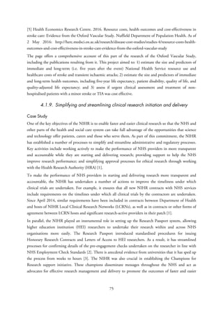 [5] Health Economics Research Centre. 2016. Resource costs, health outcomes and cost-effectiveness in
stroke care: Evidence from the Oxford Vascular Study. Nuffield Department of Population Health. As of
2 May 2016: http://herc.medsci.ox.ac.uk/research/disease-cost-studies/studies-4/resource-costs-health-
outcomes-and-cost-effectiveness-in-stroke-care-evidence-from-the-oxford-vascular-study
The page offers a comprehensive account of this part of the research of the Oxford Vascular Study,
including the publications resulting from it. This project aimed to: 1) estimate the size and predictors of
immediate and long-term (i.e. five years after the event) National Health Service resource use and
healthcare costs of stroke and transient ischaemic attacks; 2) estimate the size and predictors of immediate
and long-term health outcomes, including five-year life expectancy, patient disability, quality of life, and
quality-adjusted life expectancy; and 3) assess if urgent clinical assessment and treatment of non-
hospitalised patients with a minor stroke or TIA was cost effective.
4.1.9. Simplifying and streamlining clinical research initiation and delivery
Case Study
One of the key objectives of the NIHR is to enable faster and easier clinical research so that the NHS and
other parts of the health and social care system can take full advantage of the opportunities that science
and technology offer patients, carers and those who serve them. As part of this commitment, the NIHR
has established a number of processes to simplify and streamline administrative and regulatory processes.
Key activities include working actively to make the performance of NHS providers in more transparent
and accountable while they are starting and delivering research; providing support to help the NHS
improve research performance; and simplifying approval processes for ethical research through working
with the Health Research Authority (HRA) [1].
To make the performance of NHS providers in starting and delivering research more transparent and
accountable, the NIHR has undertaken a number of actions to improve the timeliness under which
clinical trials are undertaken. For example, it ensures that all new NIHR contracts with NHS services
include requirements on the timelines under which all clinical trials by the contractors are undertaken.
Since April 2014, similar requirements have been included in contracts between Department of Health
and hosts of NIHR Local Clinical Research Networks (LCRNs), as well as in contracts or other forms of
agreement between LCRN hosts and significant research-active providers in their patch [1].
In parallel, the NIHR played an instrumental role in setting up the Research Passport system, allowing
higher education institution (HEI) researchers to undertake their research within and across NHS
organisations more easily. The Research Passport introduced standardised procedures for issuing
Honorary Research Contracts and Letters of Access to HEI researchers. As a result, it has streamlined
processes for confirming details of the pre-engagement checks undertaken on the researcher in line with
NHS Employment Check Standards [2]. There is anecdotal evidence from universities that it has sped up
the process from weeks to hours [3]. The NIHR was also crucial in establishing the Champions for
Research support initiative. These champions disseminate messages throughout the NHS and act as
advocates for effective research management and delivery to promote the outcomes of faster and easier
75
 