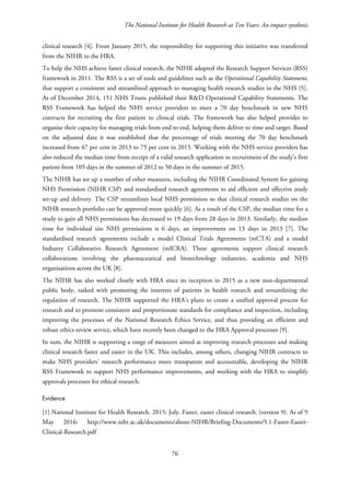 The National Institute for Health Research at Ten Years: An impact synthesis
clinical research [4]. From January 2015, the responsibility for supporting this initiative was transferred
from the NIHR to the HRA.
To help the NHS achieve faster clinical research, the NIHR adopted the Research Support Services (RSS)
framework in 2011. The RSS is a set of tools and guidelines such as the Operational Capability Statement,
that support a consistent and streamlined approach to managing health research studies in the NHS [5].
As of December 2014, 151 NHS Trusts published their R&D Operational Capability Statements. The
RSS Framework has helped the NHS service providers to meet a 70 day benchmark in new NHS
contracts for recruiting the first patient to clinical trials. The framework has also helped provides to
organise their capacity for managing trials from end to end, helping them deliver to time and target. Based
on the adjusted data it was established that the percentage of trials meeting the 70 day benchmark
increased from 47 per cent in 2013 to 75 per cent in 2015. Working with the NHS service providers has
also reduced the median time from receipt of a valid research application to recruitment of the study’s first
patient from 105 days in the summer of 2012 to 50 days in the summer of 2015.
The NIHR has set up a number of other measures, including the NIHR Coordinated System for gaining
NHS Permission (NIHR CSP) and standardised research agreements to aid efficient and effective study
set-up and delivery. The CSP streamlines local NHS permission so that clinical research studies on the
NIHR research portfolio can be approved more quickly [6]. As a result of the CSP, the median time for a
study to gain all NHS permissions has decreased to 19 days from 28 days in 2013. Similarly, the median
time for individual site NHS permissions is 6 days, an improvement on 13 days in 2013 [7]. The
standardised research agreements include a model Clinical Trials Agreements (mCTA) and a model
Industry Collaborative Research Agreement (mICRA). These agreements support clinical research
collaborations involving the pharmaceutical and biotechnology industries, academia and NHS
organisations across the UK [8].
The NIHR has also worked closely with HRA since its inception in 2015 as a new non-departmental
public body, tasked with promoting the interests of patients in health research and streamlining the
regulation of research. The NIHR supported the HRA’s plans to create a unified approval process for
research and to promote consistent and proportionate standards for compliance and inspection, including
improving the processes of the National Research Ethics Service, and thus providing an efficient and
robust ethics review service, which have recently been changed to the HRA Approval processes [9].
In sum, the NIHR is supporting a range of measures aimed at improving research processes and making
clinical research faster and easier in the UK. This includes, among others, changing NIHR contracts to
make NHS providers’ research performance more transparent and accountable, developing the NIHR
RSS Framework to support NHS performance improvements, and working with the HRA to simplify
approvals processes for ethical research.
Evidence
[1] National Institute for Health Research. 2015; July. Faster, easier clinical research. (version 9). As of 9
May 2016: http://www.nihr.ac.uk/documents/about-NIHR/Briefing-Documents/5.1-Faster-Easier-
Clinical-Research.pdf
76
 