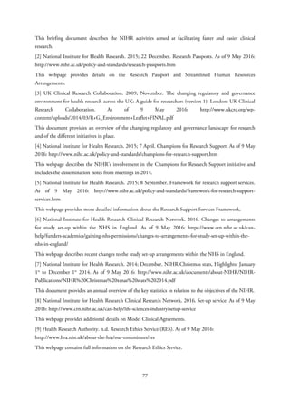 This briefing document describes the NIHR activities aimed at facilitating faster and easier clinical
research.
[2] National Institute for Health Research. 2015; 22 December. Research Passports. As of 9 May 2016:
http://www.nihr.ac.uk/policy-and-standards/research-passports.htm
This webpage provides details on the Research Passport and Streamlined Human Resources
Arrangements.
[3] UK Clinical Research Collaboration. 2009; November. The changing regulatory and governance
environment for health research across the UK: A guide for researchers (version 1). London: UK Clinical
Research Collaboration. As of 9 May 2016: http://www.ukcrc.org/wp-
content/uploads/2014/03/R+G_Environment+Leaflet+FINAL.pdf
This document provides an overview of the changing regulatory and governance landscape for research
and of the different initiatives in place.
[4] National Institute for Health Research. 2015; 7 April. Champions for Research Support. As of 9 May
2016: http://www.nihr.ac.uk/policy-and-standards/champions-for-research-support.htm
This webpage describes the NIHR’s involvement in the Champions for Research Support initiative and
includes the dissemination notes from meetings in 2014.
[5] National Institute for Health Research. 2015; 8 September. Framework for research support services.
As of 9 May 2016: http://www.nihr.ac.uk/policy-and-standards/framework-for-research-support-
services.htm
This webpage provides more detailed information about the Research Support Services Framework.
[6] National Institute for Health Research Clinical Research Network. 2016. Changes to arrangements
for study set-up within the NHS in England. As of 9 May 2016: https://www.crn.nihr.ac.uk/can-
help/funders-academics/gaining-nhs-permissions/changes-to-arrangements-for-study-set-up-within-the-
nhs-in-england/
This webpage describes recent changes to the study set-up arrangements within the NHS in England.
[7] National Institute for Health Research. 2014; December. NIHR Christmas stats, Highlights: January
1st
to December 1st
2014. As of 9 May 2016: http://www.nihr.ac.uk/documents/about-NIHR/NIHR-
Publications/NIHR%20Christmas%20xmas%20stats%202014.pdf
This document provides an annual overview of the key statistics in relation to the objectives of the NIHR.
[8] National Institute for Health Research Clinical Research Network. 2016. Set-up service. As of 9 May
2016: http://www.crn.nihr.ac.uk/can-help/life-sciences-industry/setup-service
This webpage provides additional details on Model Clinical Agreements.
[9] Health Research Authority. n.d. Research Ethics Service (RES). As of 9 May 2016:
http://www.hra.nhs.uk/about-the-hra/our-committees/res
This webpage contains full information on the Research Ethics Service.
77
 