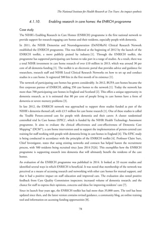 The National Institute for Health Research at Ten Years: An impact synthesis
4.1.10. Enabling research in care homes: the ENRICH programme
Case study
The NIHR’s Enabling Research in Care Homes (ENRICH) programme is the first national network to
provide support for research engaging care homes and their residents, especially people with dementia.
In 2011, the NIHR Dementias and Neurodegeneration (DeNDRoN) Clinical Research Network
established the ENRICH programme. This was followed at the beginning of 2012 by the launch of the
ENRICH toolkit, a move publicly praised by industry [1]. Through the ENRICH toolkit, the
programme has supported participating care homes to take part in a range of studies. As a result, there was
a total NIHR investment in care home research of over £10 million in 2013, which was around 30 per
cent of all dementia funding [1]. The toolkit is an electronic portal that provides advice and guidance for
researchers, research staff and NIHR Local Clinical Research Networks on how to set up and conduct
studies in a care home. It registered 500 hits in the first month of its existence [1].
The network of participating care homes has grown considerably. In 2012, BUPA care homes became the
first corporate partner of ENRICH, adding 350 care homes to the network [1]. Today the network has
more than 700 participating care homes in England and Scotland [2]. This offers a unique opportunity in
dementia research, as it is estimated that 80 per cent of people living in care homes have a form of
dementia or severe memory problems [3].
In late 2012, the ENRICH network was approached to support three studies funded as part of the
NIHR’s dementia themed call, with £3.5 million for care home research [1]. One of these studies is called
the ‘Enable Person-centred care for people with dementia and their carers: A cluster randomised
controlled trial In Care homes (EPIC)’, which is funded by the NIHR Health Technology Assessment
programme. It aims to evaluate the clinical effectiveness and cost-effectiveness of Dementia Care
Mapping™ (DCM™), a care home intervention used to support the implementation of person-centred care
training for staff working with people with dementia living in care homes in England [4]. The EPIC study
is being conducted in accordance with the principles of the ENRICH toolkit [4]. Professor Claire Surr,
Chief Investigator, states that using existing networks and contacts has helped hasten the recruitment
process, with 500 residents being recruited since June 2014 [5][6]. This exemplifies how the ENRICH
programme is supporting research into dementia that will ultimately benefit the residents of the care
homes.
An evaluation of the ENRICH programme was published in 2014. It looked at 33 recent studies and
identified several ways in which ENRICH is beneficial. It was noted that membership of the network was
perceived as a means of accessing research and networking with other care homes for mutual support, and
that it had a positive impact on staff education and improved care. The evaluation also noted positive
feedback from Care Quality Commission inspectors; increased volume of dementia research; and the
chance for staff to express their opinions, concerns and ideas for improving residents’ care [7].
Since its launch four years ago, the ENRICH toolkit has had more than 35,000 users. The tool has been
updated since then, and the latest version contains revised guidance, a community blog, an online training
tool and information on accessing funding opportunities [8].
78
 