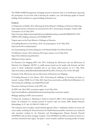 The NIHR’s ENRICH programme is bringing research on dementia closer to its beneficiaries; improving
the participation of care home staff in bettering the residents’ care; and facilitating uptake of research
funding, which contributes to capacity building in dementia care.
Evidence
[1] Department of Health. 2013. Delivering the Prime Minister’s Challenge on Dementia: Delivering
major improvements in dementia care and research by 2015: Annual report of progress. London: HM
Government. As of 2 May 2016:
https://www.gov.uk/government/uploads/system/uploads/attachment_data/file/200030/9535-TSO-
2900951-PM_Challenge_Dementia_ACCESSIBLE.PDF
Progress report on the Prime Minister’s Challenge on Dementia
[2] Enabling Research in Care Homes. 2016. List of participants. As of 2 May 2016:
http://enrich.nihr.ac.uk/participants
List of participating care homes taking part in the Research Ready Care Home Network.
[3] Alzheimer’s Society. 2014. Dementia 2014 report statistics. As of 2 May 2016:
https://www.alzheimers.org.uk/statistics
Alzheimer’s Society statistics.
[4] Dementia Care Mapping EPIC trial. 2014. Evaluating the effectiveness and cost effectiveness of
Dementia Care Mapping™ (DCM™) to enable person-centred care for people with dementia and their
carers: A cluster randomised controlled trial in care homes study protocol. As of 2 May 2016:
http://www.brad.ac.uk/health/media/healthmedia/DCM_EPIC_Protocol_v5.0_19-Dec-2014.pdf
Evaluation of the effectiveness and cost effectiveness of Dementias Care Mapping.
[5] Enabling Research in Care Homes. 2015. Overcoming the challenges of recruiting care homes to
research. London: NIHR. As of 2 May 2016: http://www.enrich.nihr.ac.uk/files/Case%20Studies/cs-10-
Overcoming_the_challenges_recruiting%20(new).pdf
Document outlining recruitment in the EPIC trial.
[6] EPIC trial. 2016. EPIC recruitment update. As of 2 May 2016:
http://www.bradford.ac.uk/health/dementia/research/epic/epic-recruitment-update/
Webpage updating on EPIC trial recruitment.
[7] Davies SL, Goodman C, Manthorpe J, Smith A, Carrick N, Iliffe S. 2014. Enabling research in care
homes: An evaluation of a national network of research ready care homes. BMC Medical Research
Methodology 14: 47. doi: 10.1186/1471-2288-14-47
The evaluation used a two-phase, mixed-methods approach. Phase 1 established a baseline of current and
recent studies, including the National Institute for Health Research portfolio. Interviews were conducted
with researchers working for the Dementias and Neurodegenerative Diseases Research Network
(DeNDRoN) and care home managers. In phase 2, four DeNDRoN area offices recruited care homes to a
care home network for their region. The phase 1 review revealed a small but increasing number of studies
79
 