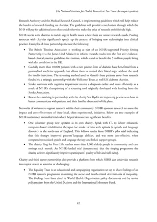 The National Institute for Health Research at Ten Years: An impact synthesis
Research Authority and the Medical Research Council, is implementing guidelines which will help reduce
the burden of research funding on charities. The guidelines will provide a mechanism through which the
NHS will pay for additional costs that could otherwise make the price of research prohibitively high.
NIHR works with charities to tackle urgent health issues where there are unmet research needs. Pooling
resources with charities significantly speeds up the process of bringing new technologies into clinical
practice. Examples of these partnerships include the following:
• The British Tinnitus Association is working as part of an NIHR-supported Priority Setting
Partnership (via the James Lind Alliance) to inform research results into the first ever evidence-
based clinical practice guidelines for tinnitus, which stand to benefit the 5 million people living
with this condition in the UK.
• Globally more than 10,000 patients with a rare genetic form of diabetes have benefitted from a
personalised medicine approach that allows them to control their blood sugar without the need
for insulin injections. The screening method used to identify these patients arose from research
funded via a strategic partnership with the Wellcome Trust, as well UK diabetes charities.
• Stroke survivors with cognitive impairment receive a diagnosis earlier and more efficiently as a
result of NIHR’s championing of a screening tool originally developed with funding from the
Stroke Association.
• Researchers working in partnership with the charity Sue Ryder are improving practices on how to
better communicate with patients and their families about end-of-life plans.
Networks of volunteers support research within their community. NIHR sponsors research to assess the
impact and cost-effectiveness of these local, often experimental, initiatives. Below are two examples of
NIHR randomised controlled trials which helped demonstrate significant benefits:
• One volunteer group now operates as its own charity, Speak with IT, to deliver enhanced,
computer-based rehabilitative therapies for stroke victims with aphasia (a speech and language
disorder) in the north-east of England. This follows results from NIHR’s pilot trial indicating
that this therapy improved patients’ language abilities, and was more cost-effective, when
compared to standard speech and language therapy and linked support groups.
• The charity Sing for Your Life reaches more than 1,000 elderly people in community and care
settings each month. An NIHR-funded trial demonstrated that the singing programme the
charity delivers significantly improves participants’ quality of life and well-being.
Charity and third sector partnerships also provide a platform from which NIHR can undertake research
into topics viewed as sensitive or challenging:
• The Equality Trust is an educational and campaigning organisation set up to share findings of an
NIHR research programme examining the social and health-related determinants of inequality.
The findings have been cited in World Health Organization policy documents and by senior
policymakers from the United Nations and the International Monetary Fund.
82
 