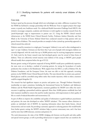 5.1.1. Stratifying treatments for patients with maturity onset diabetes of the
young
Case study
Acting to speed up the processes through which new technologies can make a difference to patients’ lives,
the NIHR has facilitated a strategic partnership with the Wellcome Trust to support projects that target
unmet, or poorly met, healthcare needs. Via a dedicated Health Innovation Challenge Fund (HICF), this
initiative encourages companies, academia and clinicians to work together to translate research from the
‘proof-of-principle’ stage to improvements in patient care [1]. Using the NIHR’s clinical research
infrastructure at the NIHR Exeter Clinical Research Facility, Professors Andrew Hattersley and Sian
Ellard at the University of Exeter Medical School have conducted research to help patients with rare
genetic forms of diabetes. This research provides an example of what a joined-up, partnership approach to
clinical research has achieved.
Diabetes caused by mutations in a single gene (‘monogenic’ diabetes) is rare and is often misdiagnosed as
type 1 or type 2 diabetes. Estimates are that fewer than 5 per cent of people with monogenic diabetes are
correctly diagnosed, with the result that up to 20,000 patients may be receiving inappropriate treatment
[2]. Early work by the Exeter research team had developed genetic tests for several of these forms of
diabetes. These are collectively termed maturity onset diabetes of the young, or MODY, given people
affected usually show symptoms before the age of 25 [3].
Because genetic testing of all patients suspected of having MODY would prove prohibitively expensive,
the team went on to develop a method of screening patients, by testing for by-products of insulin
production that circulate in the bloodstream. With support from the HICF, as well as Diabetes UK, the
Diabetes Foundation, and the European Union, the team was able to trial this approach, recruiting
patients via the NIHR’s Exeter Clinical Research Facility. The team showed that in certain cases, patients’
blood glucose could be controlled using tablets rather than insulin injections, while in others, treatment
could be stopped altogether [3].
The research has had significant impacts on practice and patient care. Through Professor Hattersley’s
membership on expert committees (including the International Society for Paediatric and Adolescent
Diabetes and the World Health Organization), treatment guidelines for MODY now reflect the team’s
successes in applying a personalised medicine approach. More than 10,000 patients worldwide have had
their treatment modified to remove the need for insulin injections, with improvements in their quality of
life as a result of reduced discomfort and inconvenience [3].
As part of efforts to improve the availability and quality of information to guide healthcare practitioners
and patients, the team also developed an online ‘MODY calculator’. This resource allows clinicians to
predict an individual’s risk of MODY, by inputting information about their family history, clinical
characteristics and test results. By providing a systematic approach to selecting patients who would benefit
from further genetic testing, the MODY calculator helps to prevent unnecessary tests, and it has been
used by more than 6,000 clinicians, scientists and patients [3].
The work demonstrates the value of the NIHR’s bridging role between not-for-profit and other public
and special interest groups, as well as providing infrastructure to support research that can transform the
83
 