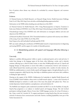 The National Institute for Health Research at Ten Years: An impact synthesis
lives of patients whose disease may otherwise be overlooked by common diagnostic and treatment
pathways.
Evidence
[1] National Institute for Health Research. n.d. Research Design Service: Health Innovation Challenge
Fund. As of 2 May 2016: http://www.rds.nihr.ac.uk/funding/funding-opportunities/hic/
Information on the NIHR website detailing aims and objectives of the HICF.
[2] National Institute for Health Research. 2014. Using Pharmacogenetics to Improve Treatment in
Early-onset Diabetes (UNITED). As of 2 May 2016: https://clinicaltrials.gov/ct2/show/NCT01238380
Clinicaltrials.gov listing of the UNITED trial, with information on monogenic diabetes and aims and
objectives of the NIHR trial.
[3] Research Excellence Framework. 2014. Personalised medicine in patients with maturity onset diabetes
of the young. [Case study 35590.] As of 2 May 2016:
http://impact.ref.ac.uk/CaseStudies/CaseStudy.aspx?Id=35590
REF case study outlining the contribution of NIHR-funded research to improved practices in diagnosing
and treating MODY, and the support of a number of charitable partners.
5.1.2. Rehabilitating patients with speech and language difficulties following a
stroke
Case study
Aphasia is a problem affecting patients’ ability to speak, to understand speech, and to read and write. It
results from damage to the language region of the brain, often following a stroke, and is relatively
common, affecting up to a third of stroke victims, or more than 50,000 people each year [1]. Speech and
language therapy can help patients to recover their ability to communicate, however such treatment is
rarely offered beyond three months post-stroke. In partnership with a number of stroke charities, the
NIHR has enabled patients to receive further speech and language support, through piloting the use of a
computer programme, called Step-by-Step, that helps to rehabilitate patients and restore their confidence
in finding the right words [2].
Drawing on the support of the NIHR’s Collaboration for Leadership in Applied Health Research and
Care (CLAHRC) South Yorkshire, whose remit is to build research capacity – a team at the University of
Sheffield developed an initiative to tackle some of the issues that people with aphasia face. These can
include depression, family breakdown, unemployment, and social isolation [3].
The Sheffield team designed a pilot randomised controlled trial (RCT) to test the feasibility of using the
Step-by-Step programme as an adjunct to standard speech and language therapy. The trial involved
participants working through a library of more than 13,000 language exercises, for at least 20 minutes a
day, 3 days a week, for 5 months [4]. To support participants in using Step-by-Step, the team recruited a
network of volunteers from communication and stroke charities, including Speakability (now part of the
Stroke Association) [5].
84
 