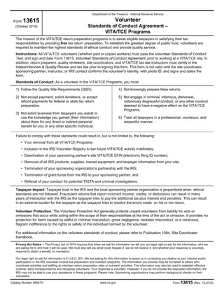 Form 13615 (Rev. 10-2016)www.irs.govCatalog Number 38847H
Form 13615
(October 2016)
Department of the Treasury - Internal Revenue Service
Volunteer
Standards of Conduct Agreement –
VITA/TCE Programs
The mission of the VITA/TCE return preparation programs is to assist eligible taxpayers in satisfying their tax
responsibilities by providing free tax return preparation. To establish the greatest degree of public trust, volunteers are
required to maintain the highest standards of ethical conduct and provide quality service.
Instructions: All VITA/TCE volunteers (whether paid or unpaid workers) must pass the Volunteer Standards of Conduct
Test, and sign and date Form 13615, Volunteer Standards of Conduct Agreement, prior to working at a VITA/TCE site. In
addition, return preparers, quality reviewers, site coordinators, and VITA/TCE tax law instructors must certify in the
Intake/Interview & Quality Review and tax law prior to signing this form. This form is not valid until the site coordinator,
sponsoring partner, instructor, or IRS contact confirms the volunteer’s identity, with photo ID, and signs and dates the
form.
Standards of Conduct: As a volunteer in the VITA/TCE Programs, you must:
1) Follow the Quality Site Requirements (QSR).
2) Not accept payment, solicit donations, or accept
refund payments for federal or state tax return
preparation.
3) Not solicit business from taxpayers you assist or
use the knowledge you gained (their information)
about them for any direct or indirect personal
benefit for you or any other specific individual.
4) Not knowingly prepare false returns.
5) Not engage in criminal, infamous, dishonest,
notoriously disgraceful conduct, or any other conduct
deemed to have a negative effect on the VITA/TCE
Programs.
6) Treat all taxpayers in a professional, courteous, and
respectful manner.
Failure to comply with these standards could result in, but is not limited to, the following:
• Your removal from all VITA/TCE Programs;
• Inclusion in the IRS Volunteer Registry to bar future VITA/TCE activity indefinitely;
• Deactivation of your sponsoring partner’s site VITA/TCE EFIN (electronic filing ID number);
• Removal of all IRS products, supplies, loaned equipment, and taxpayer information from your site;
• Termination of your sponsoring organization’s partnership with the IRS;
• Termination of grant funds from the IRS to your sponsoring partner; and
• Referral of your conduct for potential TIGTA and criminal investigations.
Taxpayer Impact: Taxpayer trust in the IRS and the local sponsoring partner organization is jeopardized when ethical
standards are not followed. Fraudulent returns that report incorrect income, credits, or deductions can result in many
years of interaction with the IRS as the taxpayer tries to pay the additional tax plus interest and penalties. This can result
in an extreme burden for the taxpayer as the taxpayer tries to resolve the errors made on his or her return.
Volunteer Protection: The Volunteer Protection Act generally protects unpaid volunteers from liability for acts or
omissions that occur while acting within the scope of their responsibilities at the time of the act or omission. It provides no
protection for harm caused by willful or criminal misconduct, gross negligence, reckless misconduct, or a conscious,
flagrant indifference to the rights or safety of the individual harmed by the volunteer.
For additional information on the volunteer standards of conduct, please refer to Publication 1084, Site Coordinator
Handbook.
Privacy Act Notice – The Privacy Act of 1974 requires that when we ask for information we tell you our legal right to ask for the information, why we
are asking for it, and how it will be used. We must also tell you what could happen if we do not receive it, and whether your response is voluntary,
required to obtain a benefit, or mandatory.
Our legal right to ask for information is 5 U.S.C. 301. We are asking for this information to assist us in contacting you relative to your interest and/or
participation in the IRS volunteer income tax preparation and outreach programs. The information you provide may be furnished to others who
coordinate activities and staffing at volunteer return preparation sites or outreach activities. The information may also be used to establish effective
controls, send correspondence and recognize volunteers. Your response is voluntary. However, if you do not provide the requested information, the
IRS may not be able to use your assistance in these programs. Please note: Sponsoring organizations may perform background checks on their
volunteers.
 