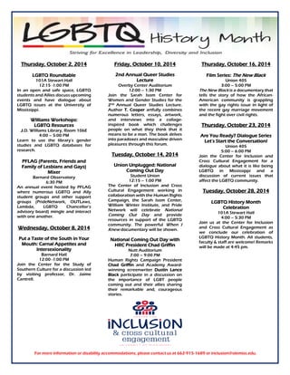 Thursday, October 2, 2014
LGBTQ Roundtable
101A Stewart Hall
12:15 -1:00 PM
In an open and safe space, LGBTQ
students and Allies discuss upcoming
events and have dialogue about
LGBTQ issues at the University of
Mississippi.
Williams Workshops:
LGBTQ Resources
J.D. Williams Library, Room 106E
4:00 – 5:00 PM
Learn to use the library’s gender
studies and LGBTQ databases for
research.
PFLAG (Parents, Friends and
Family of Lesbians and Gays)
Mixer
Barnard Observatory
6:30 PM
An annual event hosted by PFLAG
where numerous LGBTQ and Ally
student groups and other support
groups (PrideNetwork, OUTLaws,
Lambda, LGBTQ Chancellor’s
advisory board) mingle and interact
with one another.
Wednesday, October 8, 2014
Put a Taste of the South in Your
Mouth: Carnal Appetites and
Intersexionality
Barnard Hall
12:00 -1:00 PM
Join the Center for the Study of
Southern Culture for a discussion led
by visiting professor, Dr. Jaime
Cantrell.
Friday, October 10, 2014
2nd Annual Queer Studies
Lecture
Overby Center Auditorium
12:00 – 1:30 PM
Join the Sarah Isom Center for
Women and Gender Studies for the
2nd Annual Queer Studies Lecture.
Author T. Cooper artfully combines
numerous letters, essays, artwork,
and interviews into a collage-
inspired book which challenges
people on what they think that it
means to be a man. The book delves
into paradoxes and masculine driven
pleasures through this forum.
Tuesday, October 14, 2014
Union Unplugged: National
Coming Out Day
Student Union
12:15 – 1:00 PM
The Center of Inclusion and Cross
Cultural Engagement working in
collaboration with the Human Rights
Campaign, the Sarah Isom Center,
William Winter Institute, and Pride
Network will celebrate National
Coming Out Day and provide
resources in support of the LGBTQ
community. The powerful When I
Knew documentary will be shown.
National Coming Out Day with
HRC President Chad Griffin
Nutt Auditorium
7:00 – 9:00 PM
Human Rights Campaign President
Chad Griffin and Academy Award-
winning screenwriter Dustin Lance
Black participate in a discussion on
the importance of LGBT people
coming out and their allies sharing
their remarkable and, courageous
stories.
Thursday, October 16, 2014
Film Series: The New Black
Union 405
3:00 – 5:00 PM
The New Black is a documentary that
tells the story of how the African-
American community is grappling
with the gay rights issue in light of
the recent gay marriage movement
and the fight over civil rights.
Thursday, October 23, 2014
Are You Ready? Dialogue Series
Let’s Start the Conversation!
Union 405
5:00 – 6:00 PM
Join the Center for Inclusion and
Cross Cultural Engagement for a
dialogue about what it is like being
LGBTQ in Mississippi and a
discussion of current issues that
affect the LGBTQ community.
Tuesday, October 28, 2014
LGBTQ History Month
Celebration
101A Stewart Hall
4:00 – 5:30 PM
Join us at the Center for Inclusion
and Cross Cultural Engagement as
we conclude our celebration of
LGBTQ History Month. All students,
faculty & staff are welcome! Remarks
will be made at 4:45 pm.
For more information or disability accommodations, please contact us at 662-915-1689 or inclusion@olemiss.edu.
 