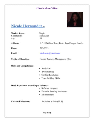 Curriculum Vitae
Nicole Hernandez -
Marital Status: Single
Nationality: Trinidadian
Age: 39
Address: LP 59 William Trace Foster Road Sangre Grande
Phone: 719-6595
Email: nicakamw@yahoo.com
Tertiary Education: Human Resource Management (BA)
Skills and Competences:
• Analytical
• Documenting
• Conflict Resolution
• Team Building Skills
Work Experience according to Industry:
• Software company
• Financial Lending Institution
• Entertainment
Current Endevours: Bachelors in Law (LLB)
Page 1 of 5
 