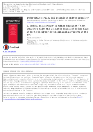 This article was downloaded by: [University of Roehampton], [Dave Lochtie]
On: 02 September 2015, At: 01:14
Publisher: Routledge
Informa Ltd Registered in England and Wales Registered Number: 1072954 Registered office: 5 Howick
Place, London, SW1P 1WG
Click for updates
Perspectives: Policy and Practice in Higher Education
Publication details, including instructions for authors and subscription information:
http://www.tandfonline.com/loi/tpsp20
A ‘special relationship’ in higher education? What
influence might the US higher education sector have
in terms of support for international students in the
UK?
David John Lochtie
a
a
Department of Media, Culture and Language, The University of Roehampton, London
SW15 5SL, UK
Published online: 01 Sep 2015.
To cite this article: David John Lochtie (2015): A ‘special relationship’ in higher education? What influence might the US
higher education sector have in terms of support for international students in the UK?, Perspectives: Policy and Practice in
Higher Education, DOI: 10.1080/13603108.2015.1074627
To link to this article: http://dx.doi.org/10.1080/13603108.2015.1074627
PLEASE SCROLL DOWN FOR ARTICLE
Taylor & Francis makes every effort to ensure the accuracy of all the information (the “Content”) contained
in the publications on our platform. However, Taylor & Francis, our agents, and our licensors make no
representations or warranties whatsoever as to the accuracy, completeness, or suitability for any purpose of
the Content. Any opinions and views expressed in this publication are the opinions and views of the authors,
and are not the views of or endorsed by Taylor & Francis. The accuracy of the Content should not be relied
upon and should be independently verified with primary sources of information. Taylor and Francis shall
not be liable for any losses, actions, claims, proceedings, demands, costs, expenses, damages, and other
liabilities whatsoever or howsoever caused arising directly or indirectly in connection with, in relation to or
arising out of the use of the Content.
This article may be used for research, teaching, and private study purposes. Any substantial or systematic
reproduction, redistribution, reselling, loan, sub-licensing, systematic supply, or distribution in any
form to anyone is expressly forbidden. Terms & Conditions of access and use can be found at http://
www.tandfonline.com/page/terms-and-conditions
 