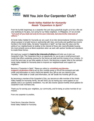 Will You Join Our Carpenter Club?
Verde Valley Habitat for Humanity
Needs “Carpenters in Spirit”
From his humble beginnings as a carpenter the Lord Jesus gracefully taught us to live a life not
only testifying to his glory, but caring for our fellow neighbors. In Philippians 2:4 we are told
“Let each of you look not only to his own interests, but also to the interests of
others.”
At Verde Valley Habitat for Humanity we are a part of an inter-denominational Christian ministry
whose purpose is to build homes in partnership with God, community and qualified low-income
families in the Verde Valley. By being “Carpenters in Spirit” we help raise the value and the
safety of our neighborhoods by looking to the interest of those who need affordable housing.
We most certainly serve as literal carpenters when we work with partner families and volunteers
to create these homes.
We need your support to look to the interests of others and invite you to join our
Carpenter’s Club. The Carpenters Club is an opportunity for you to pay a small amount each
month that offers sustaining revenue for the homes we build and the mission of our ministry. In
much the same way as you tithe weekly at church, this becomes a regular tithe to the outreach
Verde Valley Habitat for Humanity does to improve our neighborhoods and support our
neighbors.
Become a “Carpenter in Spirit.” Please go online to vvhabitat.org/donate-
support/carpenters-club to set up your monthly giving or fill out the enclosed card with
credit card information or mail a check and identify your gift as one you intend to give
“monthly.” With Debit or Credit card information, we will handle the monthly gift for you.
By becoming a member of the Carpenter’s Club, you become an elite member of the Verde
Valley Habitat for Humanity family. We will honor you by having your name appear on our
website and in our quarterly newsletters. You will also receive special monthly email updates for
Carpenter’s Club members only.
Thank you for serving your neighbors, our community, and for being an active member of our
mission.
From one carpenter to another,
Tania Simms, Executive Director
Verde Valley Habitat for Humanity
 