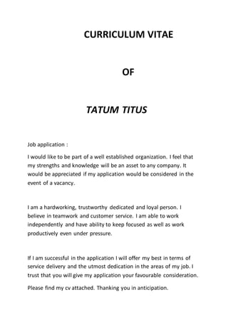 CURRICULUM VITAE
OF
TATUM TITUS
Job application :
I would like to be part of a well established organization. I feel that
my strengths and knowledge will be an asset to any company. It
would be appreciated if my application would be considered in the
event of a vacancy.
I am a hardworking, trustworthy dedicated and loyal person. I
believe in teamwork and customer service. I am able to work
independently and have ability to keep focused as well as work
productively even under pressure.
If I am successful in the application I will offer my best in terms of
service delivery and the utmost dedication in the areas of my job. I
trust that you will give my application your favourable consideration.
Please find my cv attached. Thanking you in anticipation.
 