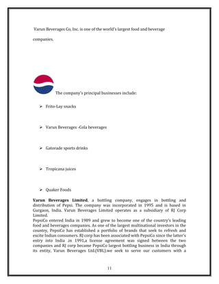 Varun Beverages Co, Inc. is one of the world's largest food and beverage
companies.
The company's principal businesses include:
 Frito-Lay snacks
 Varun Beverages -Cola beverages
 Gatorade sports drinks
 Tropicana juices
 Quaker Foods
Varun Beverages Limited, a bottling company, engages in bottling and
distribution of Pepsi. The company was incorporated in 1995 and is based in
Gurgaon, India. Varun Beverages Limited operates as a subsidiary of RJ Corp
Limited.
PepsiCo entered India in 1989 and grew to become one of the country’s leading
food and beverages companies. As one of the largest multinational investors in the
country, PepsiCo has established a portfolio of brands that seek to refresh and
excite Indian consumers. RJ corp has been associated with PepsiCo since the latter’s
entry into India .in 1991,a license agreement was signed between the two
companies and RJ corp became PepsiCo largest bottling business in India through
its entity, Varun Beverages Ltd.(VBL).we seek to serve our customers with a
11
 