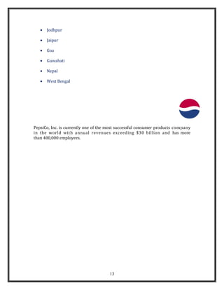 • Jodhpur
• Jaipur
• Goa
• Guwahati
• Nepal
• West Bengal
PepsiCo, Inc. is currently one of the most successful consumer products company
in the world with annual revenues exceeding $30 billion and has more
than 480,000 employees.
13
 