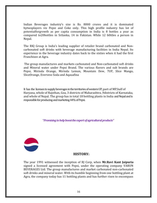 Indian Beverages industry’s size is Rs. 8000 crores and it is dominated
bytwoplayers viz Pepsi and Coke only. This high profile industry has lot of
potentialforgrowth as per capita consumption in India is 8 bottles a year as
compared to20bottles in Srilanka, 14 in Pakistan. While 12 b0ttles a person in
Nepal.
The RKJ Group is India’s leading supplier of retailer brand carbonated and Non-
carbonated soft drinks with beverage manufacturing facilities in India Nepal. Its
experience in the beverage industry dates back to the sixties when it had the first
Franchisee at Agra.
The group manufactures and markets carbonated and Non-carbonated soft drinks
and Mineral water under Pepsi Brand. The various flavors and sub brands are
Pepsi, Mirinda Orange, Mirinda Lemon, Mountain Dew, 7UP, Slice Mango,
SliceOrange, Evervess Soda and Aqauafina
It has the licensestosupplybeveragesintheterritoriesofwesternUP, part of MP,half of
Haryana, whole of Rajsthan, Goa, 3 districts of Maharashtra ,9districts of Karnataka,
and whole of Nepal. The group has in total 18 bottling plants in India andNepalandis
responsibleforproducingandmarketing44%ofPepsi.
“Promisingtohelpboosttheexpertofagriculturalproducts”
HISTORY:
The year 1991 witnessed the inception of RJ Corp, when Mr.Ravi Kant Jaipuria
signed a licensed agreement with Pepsi, under the operating company VARUN
BEVERAGES Ltd. The group manufactures and market carbonated non-carbonated
soft drinks and mineral water. With its humble beginning from one bottling plant at
Agra, the company today has 11 bottling plants and has further risen to encompass
16
 