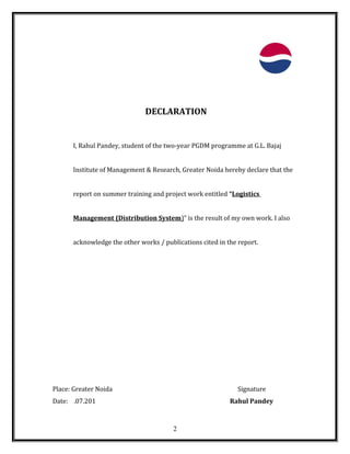 DECLARATION
I, Rahul Pandey, student of the two-year PGDM programme at G.L. Bajaj
Institute of Management & Research, Greater Noida hereby declare that the
report on summer training and project work entitled “Logistics
Management (Distribution System)” is the result of my own work. I also
acknowledge the other works / publications cited in the report.
Place: Greater Noida Signature
Date: .07.201 Rahul Pandey
2
 