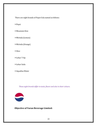 There are eight brands of Pepsi-Cola named as follows:
➢Pepsi
➢Mountain Dew
➢Mirinda (Lemon)
➢Mirinda (Orange)
➢Slice
➢Lehar 7-Up
➢Lehar Soda
➢Aquafina Water
These eight brands differ in taste, flavor and also in their colours.
Objective of Varun Beverage Limited:
22
 