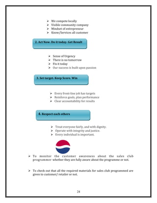  We compete locally
 Visible community company
 Mindset of entrepreneur
 Know/Services all customer
 Sense of Urgency
 There is no tomorrow
 Fix it today
 Our success is built upon passion
 Every front-line job has targets
 Reinforce goals, plan performance
 Clear accountability for results
 Treat everyone fairly, and with dignity.
 Operate with integrity and justice.
 Every individual is important.
 To monitor the customer awareness about the sales club
programmer whether they are fully aware about the programme or not.
 To check out that all the required materials for sales club programmed are
given to customer/ retailer or not.
24
2. Act Now. Do it today. Get Result2. Act Now. Do it today. Get Result
3. Set target. Keep Score. Win3. Set target. Keep Score. Win
4. Respect each others4. Respect each others
 