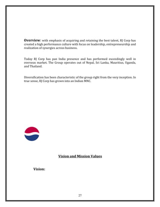 Overview: with emphasis of acquiring and retaining the best talent, RJ Corp has
created a high performance culture with focus on leadership, entrepreneurship and
realization of synergies across business.
Today RJ Corp has pan India presence and has performed exceedingly well in
overseas market. The Group operates out of Nepal, Sri Lanka, Mauritius, Uganda,
and Thailand.
Diversification has been characteristic of the group right from the very inception. In
true sense, RJ Corp has grown into an Indian MNC.
Vision and Mission Values
Vision:
27
 