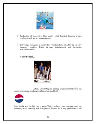  Production of innovative, high quality retail branded beverah a rges
combined with world-class packaging.
 Driven by a management team with a relentless focus on achieving superior
customer services, driven earnings improvement and increasing
shareholder value.
Their People...
A t RKJ Group they are creating an enviourment where out
employees enjoy a great degree of empowerment both
Individually and in their work teams. Their employees are equipped with the
necessary tools, training and management backup for strong performance and
30
 