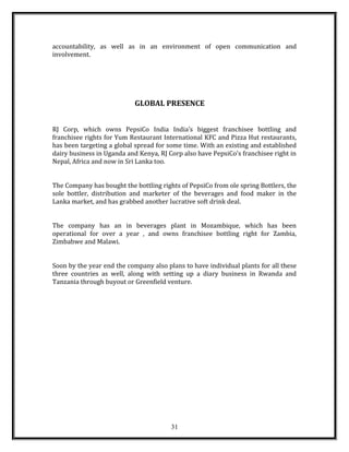 accountability, as well as in an environment of open communication and
involvement.
GLOBAL PRESENCE
RJ Corp, which owns PepsiCo India India’s biggest franchisee bottling and
franchisee rights for Yum Restaurant International KFC and Pizza Hut restaurants,
has been targeting a global spread for some time. With an existing and established
dairy business in Uganda and Kenya, RJ Corp also have PepsiCo’s franchisee right in
Nepal, Africa and now in Sri Lanka too.
The Company has bought the bottling rights of PepsiCo from ole spring Bottlers, the
sole bottler, distribution and marketer of the beverages and food maker in the
Lanka market, and has grabbed another lucrative soft drink deal.
The company has an in beverages plant in Mozambique, which has been
operational for over a year , and owns franchisee bottling right for Zambia,
Zimbabwe and Malawi.
Soon by the year end the company also plans to have individual plants for all these
three countries as well, along with setting up a diary business in Rwanda and
Tanzania through buyout or Greenfield venture.
31
 