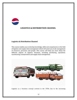 LOGISTICS & DISTRIBUTION CHANNEL
Logistics & Distribution Channel
This course enables you to develop knowledge, skills and competencies in the field
of logistics and supply chain management which will assist you in the management
of resources, processes and people. This course will help you learn about the
different aspects of logistics functions, including purchasing, operations,
warehousing, transportation and supply chain management.
Logistics as a business concept evolved in the 1950s due to the increasing
32
 