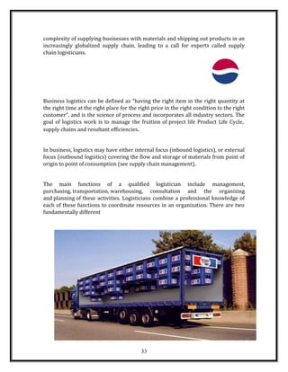 complexity of supplying businesses with materials and shipping out products in an
increasingly globalized supply chain, leading to a call for experts called supply
chain logisticians.
Business logistics can be defined as "having the right item in the right quantity at
the right time at the right place for the right price in the right condition to the right
customer", and is the science of process and incorporates all industry sectors. The
goal of logistics work is to manage the fruition of project life Product Life Cycle,
supply chains and resultant efficiencies.
In business, logistics may have either internal focus (inbound logistics), or external
focus (outbound logistics) covering the flow and storage of materials from point of
origin to point of consumption (see supply chain management).
The main functions of a qualified logistician include management,
purchasing, transportation, warehousing, consultation and the organizing
and planning of these activities. Logisticians combine a professional knowledge of
each of these functions to coordinate resources in an organization. There are two
fundamentally different
33
 