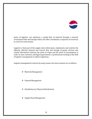 forms of logistics: one optimizes a steady flow of material through a network
of transport links and storage nodes; the other coordinates a sequence of resources
to carry out some project.
Logistics is that part of the supply chain which plans, implements and controls the
efficient, effective forward and reverse flow and storage of goods, services and
related information between the point of origin and the point of consumption in
order to meet customer and legal requirements. A professional working in the field
of logistics management is called a logistician.
Logistics management is known by many names, the most common are as follows:
 Materials Management
 Channel Management
 Distribution (or Physical Distribution)
 Supply Chain Management
34
 