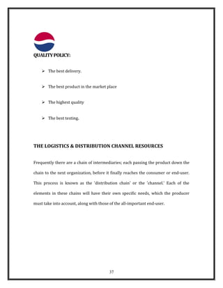 QUALITYPOLICY:
 The best delivery.
 The best product in the market place
 The highest quality
 The best testing.
THE LOGISTICS & DISTRIBUTION CHANNEL RESOURCES
Frequently there are a chain of intermediaries; each passing the product down the
chain to the next organization, before it finally reaches the consumer or end-user.
This process is known as the 'distribution chain' or the 'channel.' Each of the
elements in these chains will have their own specific needs, which the producer
must take into account, along with those of the all-important end-user.
37
 