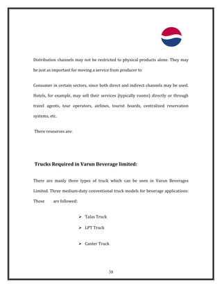 Distribution channels may not be restricted to physical products alone. They may
be just as important for moving a service from producer to
Consumer in certain sectors, since both direct and indirect channels may be used.
Hotels, for example, may sell their services (typically rooms) directly or through
travel agents, tour operators, airlines, tourist boards, centralized reservation
systems, etc.
There resources are:
Trucks Required in Varun Beverage limited:
There are manly three types of truck which can be seen in Varun Beverages
Limited. Three medium-duty conventional truck models for beverage applications:
Those are followed:
 Talas Truck
 LPT Truck
 Canter Truck
38
 