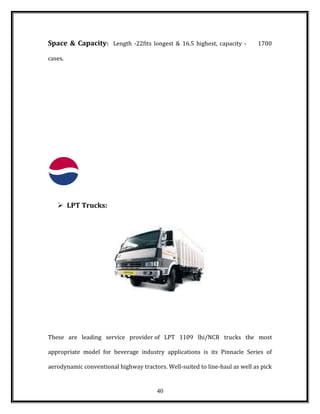 Space & Capacity: Length -22fits longest & 16.5 highest, capacity - 1700
cases.
 LPT Trucks:
These are leading service provider of LPT 1109 lhi/NCR trucks the most
appropriate model for beverage industry applications is its Pinnacle Series of
aerodynamic conventional highway tractors. Well-suited to line-haul as well as pick
40
 