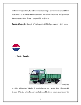 and delivery operations, these tractors come in single and tandem axle in addition
to axle-back or axle-forward configurations. The series is available in day cab and
sleeper cab versions. Sleepers are available in 48-inch.
Space & Capacity: Length -17fits longest & 15.5 highest, capacity – 1100 cases.
 Canter Trucks:
Company
provides full Canter trucks for all over India that carry weight from 2.5 ton to 40
tonnes. With the help of modern and advanced facilities, we are able to provide
41
 