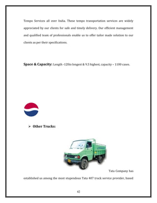 Tempo Services all over India. These tempo transportation services are widely
appreciated by our clients for safe and timely delivery. Our efficient management
and qualified team of professionals enable us to offer tailor made solution to our
clients as per their specifications.
Space & Capacity: Length -12fits longest & 9.5 highest, capacity – 1100 cases.
 Other Trucks:
Tata Company has
established us among the most stupendous Tata 407 truck service provider, based
42
 