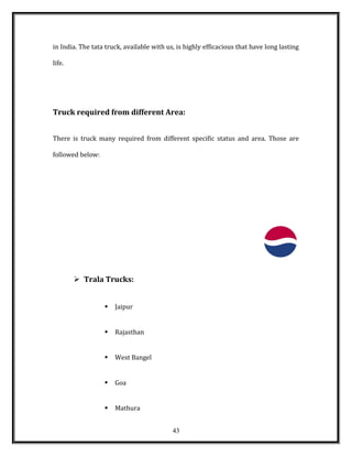 in India. The tata truck, available with us, is highly efficacious that have long lasting
life.
Truck required from different Area:
There is truck many required from different specific status and area. Those are
followed below:
 Trala Trucks:
 Jaipur
 Rajasthan
 West Bangel
 Goa
 Mathura
43
 