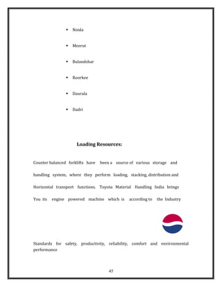  Noida
 Meerut
 Bulandshar
 Roorkee
 Daurala
 Dadri
Loading Resources:
Counter balanced forklifts have been a source of various storage and
handling system, where they perform loading, stacking, distribution and
Horizontal transport functions. Toyota Material Handling India brings
You its engine powered machine which is according to the Industry
Standards for safety, productivity, reliability, comfort and environmental
performance
45
 