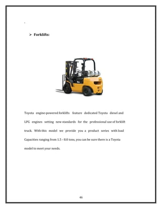 .
 Forklifts:
Toyota engine-powered forklifts feature dedicated Toyota diesel and
LPG engines setting new standards for the professional use of forklift
truck. With this model we provide you a product series with load
Capacities ranging from 1.5 - 8.0 tons, you can be sure there is a Toyota
model to meet your needs.
46
 