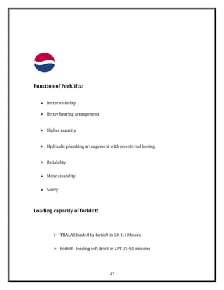 Function of Forklifts:
 Better visibility
 Better bearing arrangement
 Higher capacity
 Hydraulic plumbing arrangement with no external hosing
 Reliability
 Maintainability
 Safety
Loading capacity of forklift:
 TRALAS loaded by forklift in 50-1:10 hours
 Forklift loading soft drink in LPT 35-50 minutes
47
 