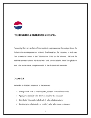 THE LOGISTICS & DISTRIBUTION CHANNEL
Frequently there are a chain of intermediaries; each passing the product down the
chain to the next organization, before it finally reaches the consumer or end-user.
This process is known as the 'distribution chain' or the 'channel.' Each of the
elements in these chains will have their own specific needs, which the producer
must take into account, along with those of the all-important end-user.
CHANNELS
A number of alternate 'channels' of distribution:
 Selling direct, such as via mail order, Internet and telephone sales
 Agent, who typically sells direct on behalf of the producer
 Distributor (also called wholesaler), who sells to retailers
 Retailer (also called dealer or reseller), who sells to end customers
52
 