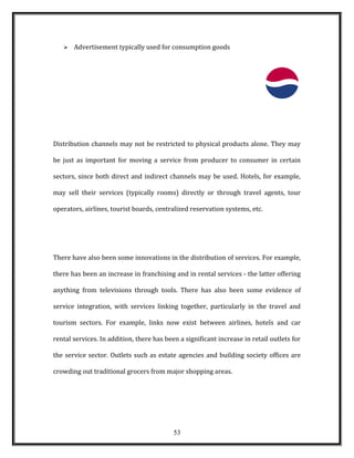  Advertisement typically used for consumption goods
Distribution channels may not be restricted to physical products alone. They may
be just as important for moving a service from producer to consumer in certain
sectors, since both direct and indirect channels may be used. Hotels, for example,
may sell their services (typically rooms) directly or through travel agents, tour
operators, airlines, tourist boards, centralized reservation systems, etc.
There have also been some innovations in the distribution of services. For example,
there has been an increase in franchising and in rental services - the latter offering
anything from televisions through tools. There has also been some evidence of
service integration, with services linking together, particularly in the travel and
tourism sectors. For example, links now exist between airlines, hotels and car
rental services. In addition, there has been a significant increase in retail outlets for
the service sector. Outlets such as estate agencies and building society offices are
crowding out traditional grocers from major shopping areas.
53
 